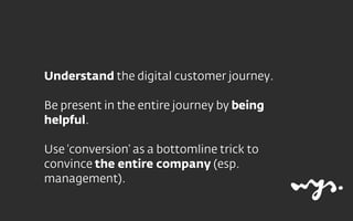 Understand the digital customer journey.
Be present in the entire journey by being
helpful.
Use ‘conversion’ as a bottomli...