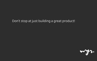 Don’t stop at just building a great product!
 